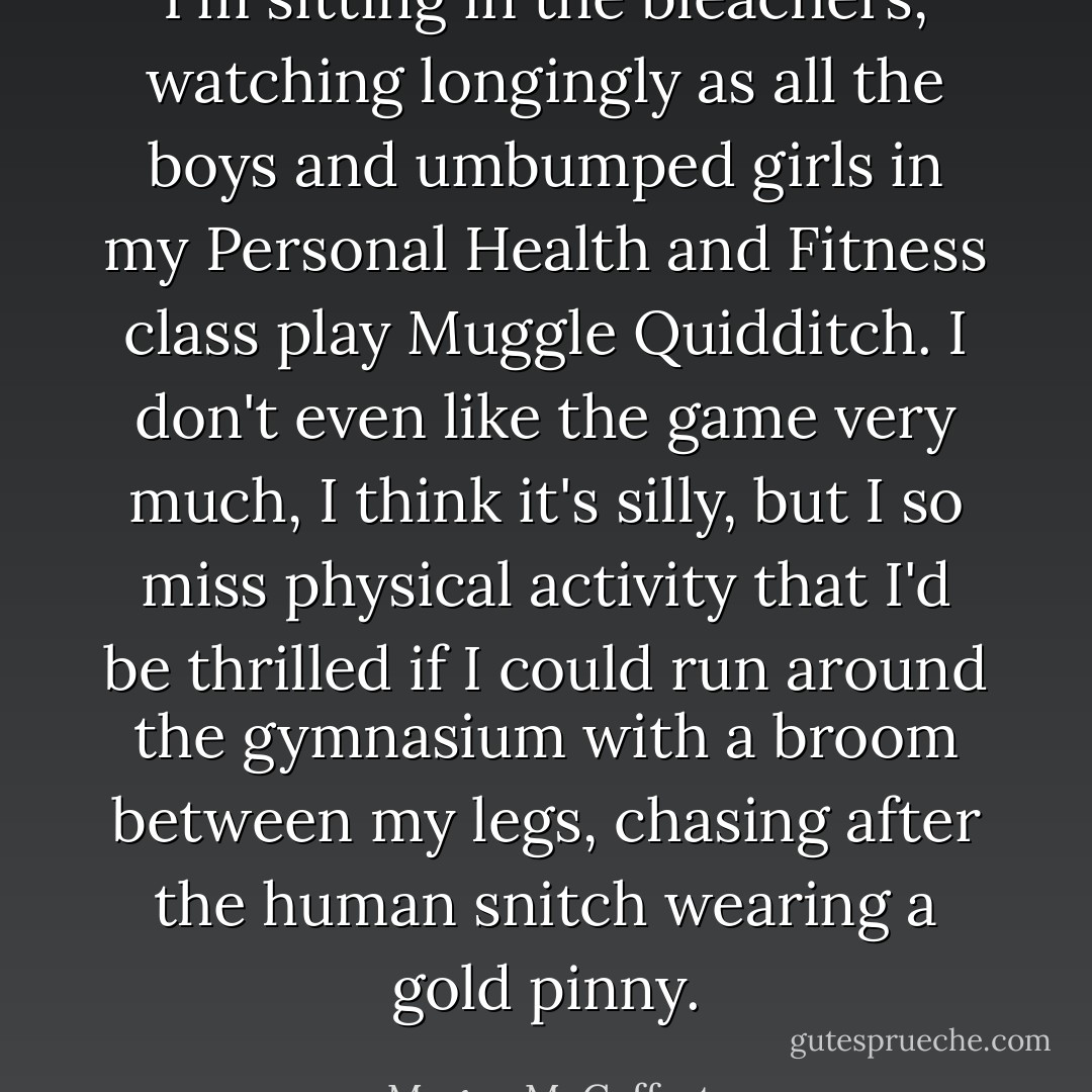 I'm sitting in the bleachers, watching longingly as all the boys and umbumped girls in my Personal Health and Fitness class play Muggle Quidditch. I don't even like the game very much, I think it's silly, but I so miss physical activity that I'd be thrilled if I could run around the gymnasium with a broom between my legs, chasing after the human snitch wearing a gold pinny. - Megan McCafferty