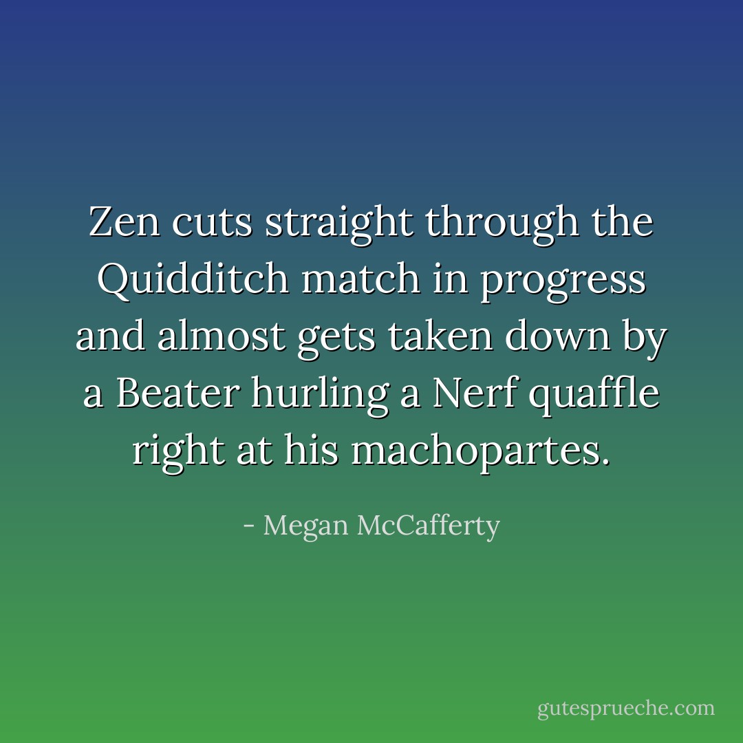 Zen cuts straight through the Quidditch match in progress and almost gets taken down by a Beater hurling a Nerf quaffle right at his machopartes. - Megan McCafferty