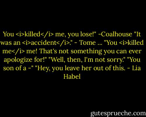 You <i>killed</i> me, you lose!" -Coalhouse<br />"It was an <i>accident</i>." - Tome<br />...<br />"You <i>killed me</i> me! That's not something you can ever apologize for!"<br />"Well, then, I'm not sorry."<br />"You son of a -"<br />"Hey, you leave her out of this. - Lia Habel