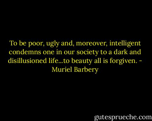 To be poor, ugly and, moreover, intelligent condemns one in our society to a dark and disillusioned life...to beauty all is forgiven. - Muriel Barbery