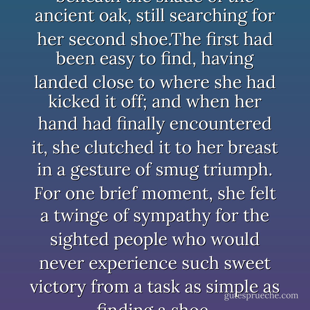 Cassie fumbled helplessly beneath the shade of the ancient oak, still searching for her second shoe.The first had been easy to find, having landed close to where she had kicked it off; and when her hand had finally encountered it, she clutched it to her breast in a gesture of smug triumph. For one brief moment, she felt a twinge of sympathy for the sighted people who would never experience such sweet victory from a task as simple as finding a shoe. - Melinda Cross