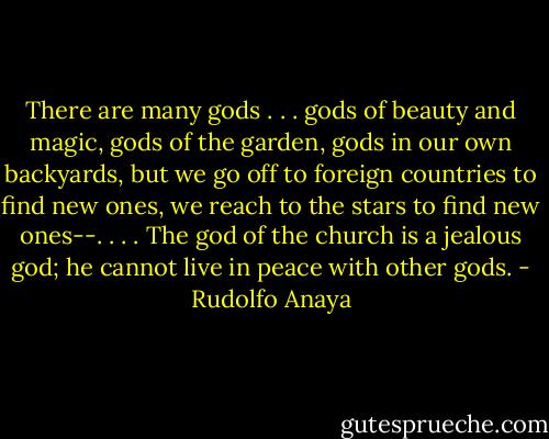 There are many gods . . . gods of beauty and magic, gods of the garden, gods in our own backyards, but we go off to foreign countries to find new ones, we reach to the stars to find new ones--. . . . The god of the church is a jealous god; he cannot live in peace with other gods. - Rudolfo Anaya