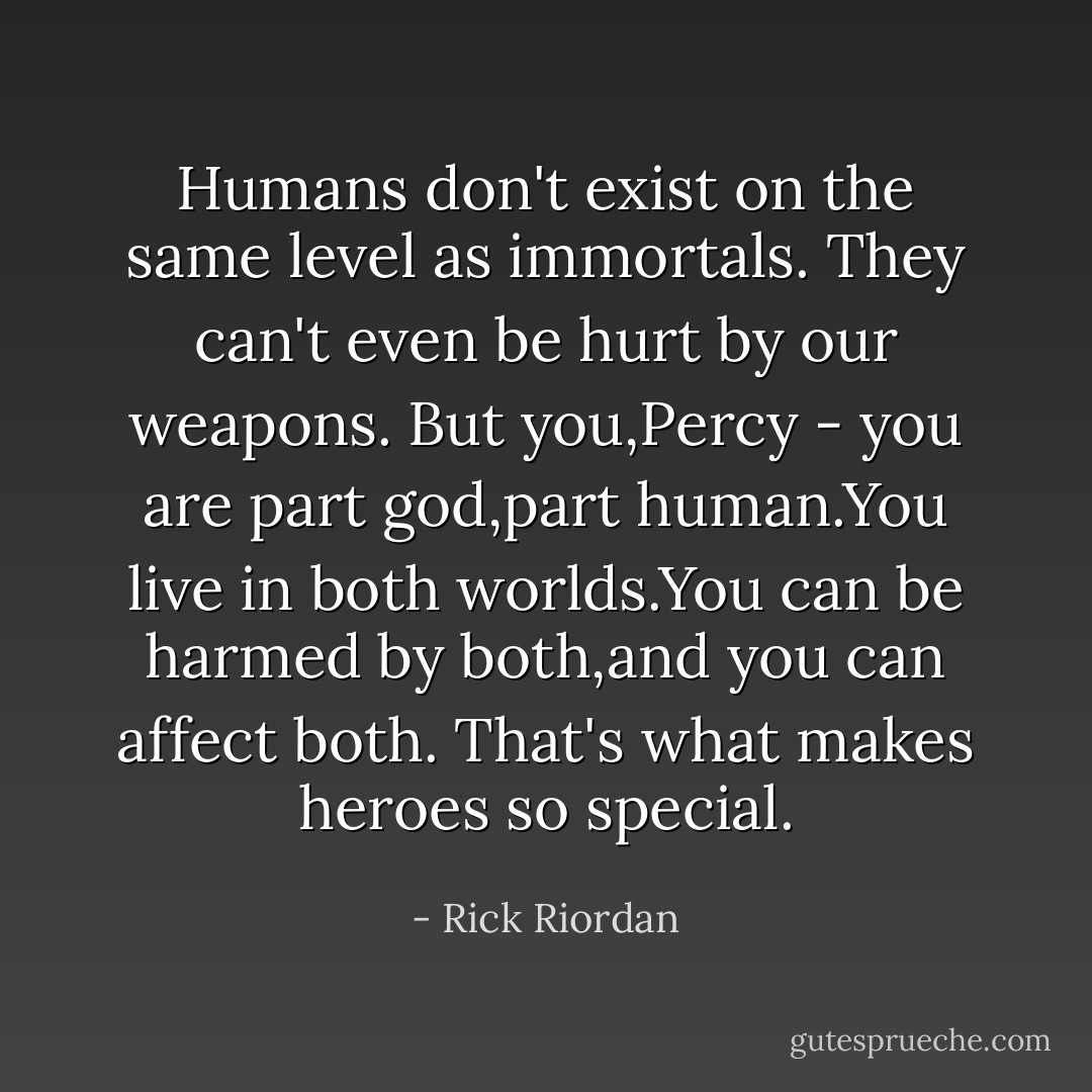 Humans don't exist on the same level as immortals. They can't even be hurt by our weapons. But you,Percy - you are part god,part human.You live in both worlds.You can be harmed by both,and you can affect both. That's what makes heroes so special. - Rick Riordan