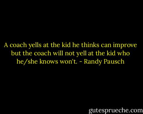 A coach yells at the kid he thinks can improve but the coach will not yell at the kid who he/she knows won't. - Randy Pausch