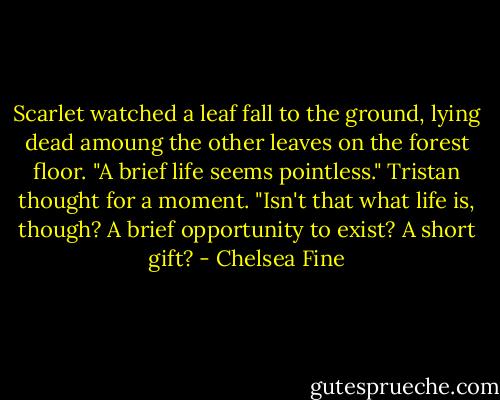 Scarlet watched a leaf fall to the ground, lying dead amoung the other leaves on the forest floor. "A brief life seems pointless."<br />Tristan thought for a moment. "Isn't that what life is, though? A brief opportunity to exist? A short gift? - Chelsea Fine
