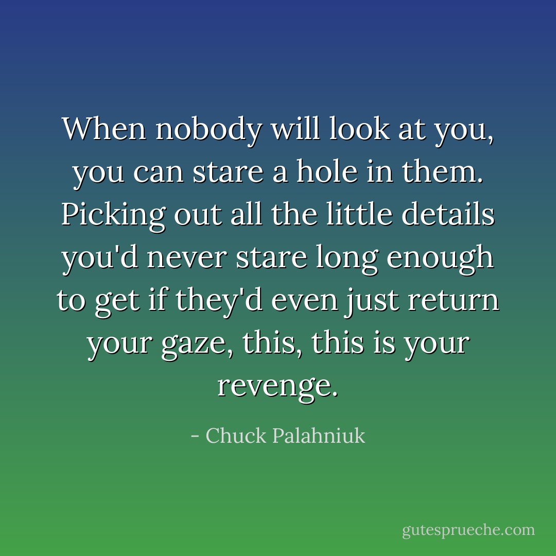 When nobody will look at you, you can stare a hole in them. Picking out all the little details you'd never stare long enough to get if they'd even just return your gaze, this, this is your revenge. - Chuck Palahniuk