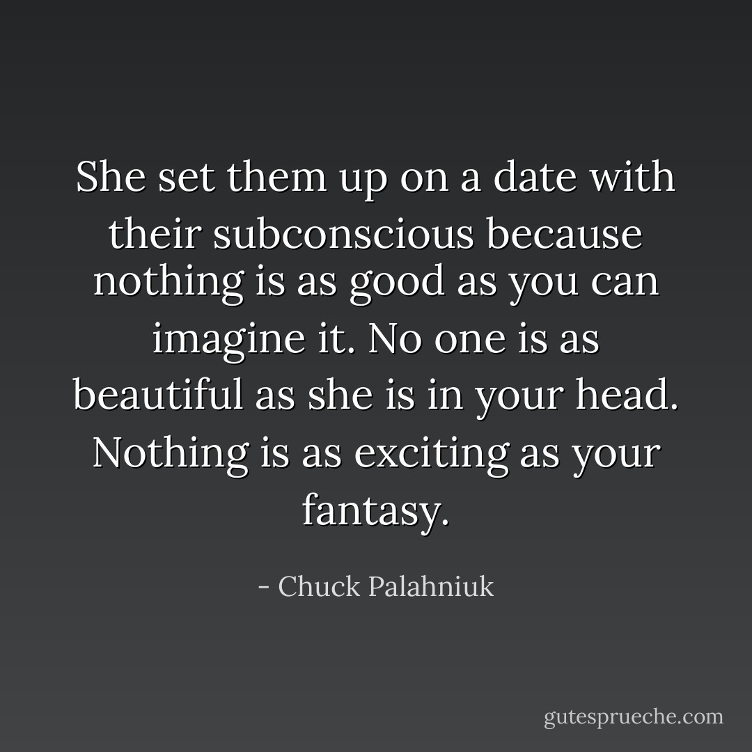 She set them up on a date with their subconscious because nothing is as good as you can imagine it. No one is as beautiful as she is in your head. Nothing is as exciting as your fantasy. - Chuck Palahniuk