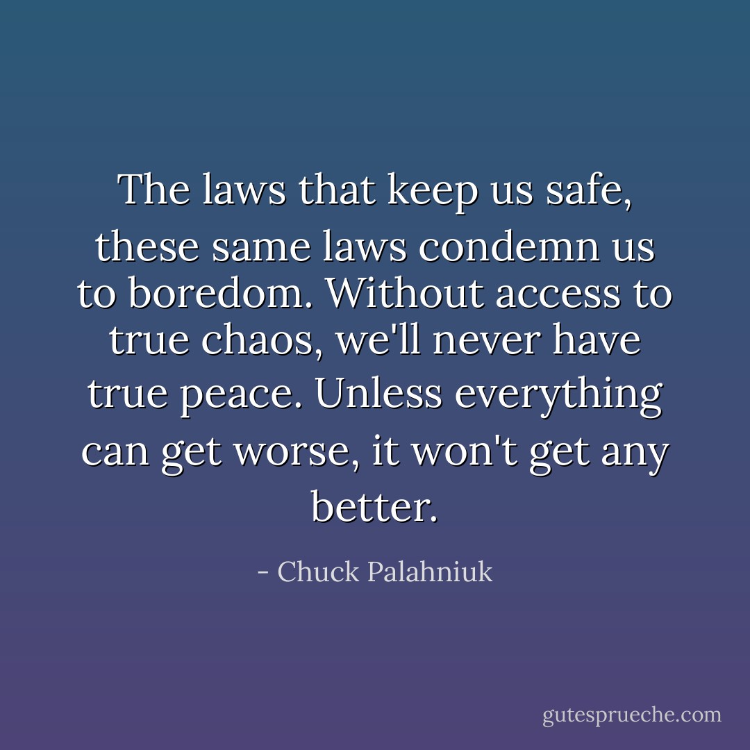 The laws that keep us safe, these same laws condemn us to boredom. Without access to true chaos, we'll never have true peace. Unless everything can get worse, it won't get any better. - Chuck Palahniuk