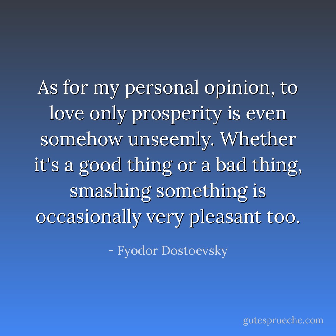 As for my personal opinion, to love only prosperity is even somehow unseemly. Whether it's a good thing or a bad thing, smashing something is occasionally very pleasant too. - Fyodor Dostoevsky