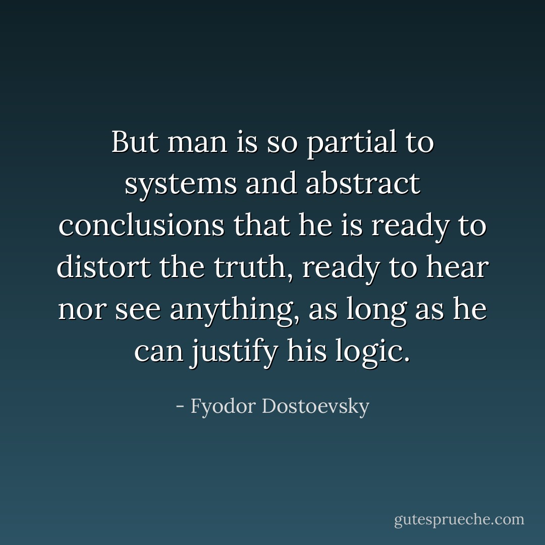 But man is so partial to systems and abstract conclusions that he is ready to distort the truth, ready to hear nor see anything, as long as he can justify his logic. - Fyodor Dostoevsky