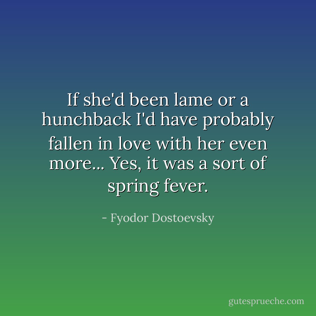 If she'd been lame or a hunchback I'd have probably fallen in love with her even more... Yes, it was a sort of spring fever. - Fyodor Dostoevsky