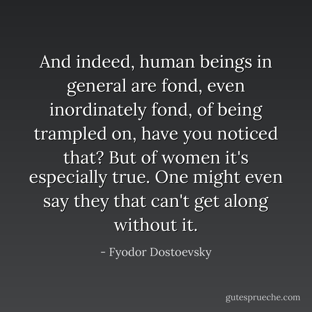And indeed, human beings in general are fond, even inordinately fond, of being trampled on, have you noticed that? But of women it's especially true. One might even say they that can't get along without it. - Fyodor Dostoevsky