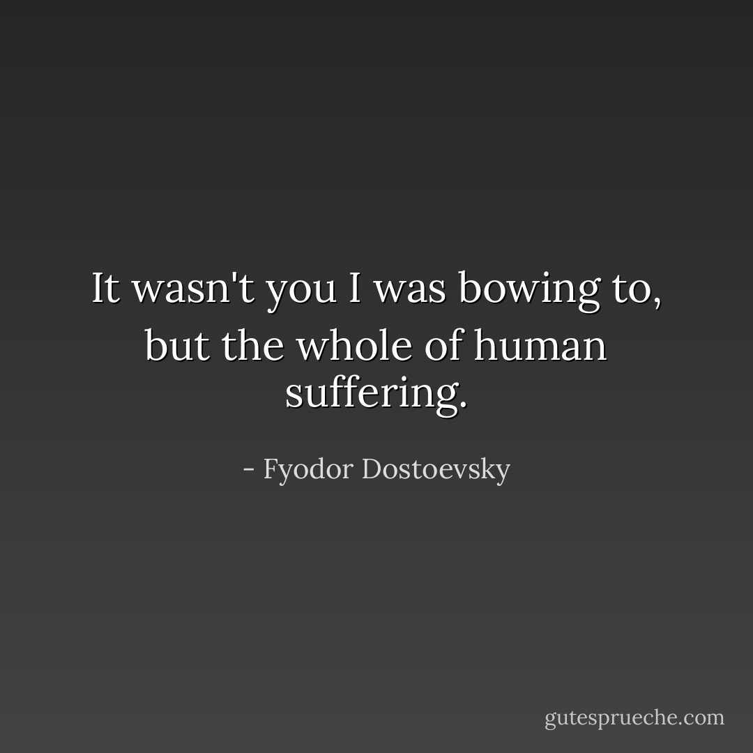 It wasn't you I was bowing to, but the whole of human suffering. - Fyodor Dostoevsky