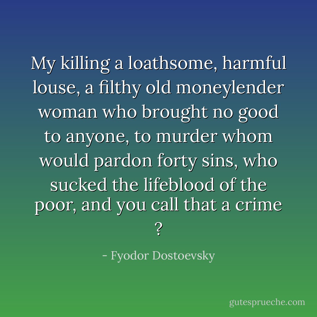 My killing a loathsome, harmful louse, a filthy old moneylender woman who brought no good to anyone, to murder whom would pardon forty sins, who sucked the lifeblood of the poor, and you call that a crime ? - Fyodor Dostoevsky
