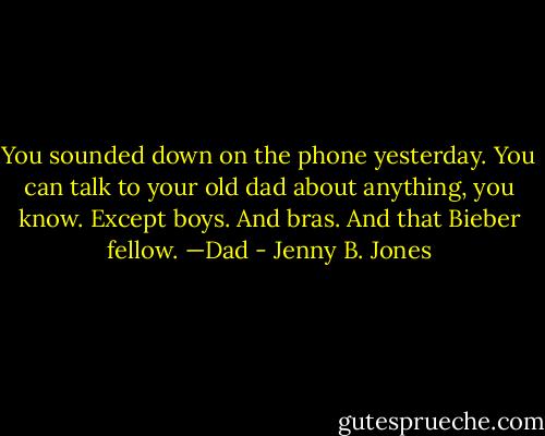 You sounded down on the phone yesterday. You can talk to your old dad about anything, you know. Except boys. And bras. And that Bieber fellow.<br />—Dad - Jenny B. Jones