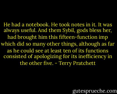 He had a notebook. He took notes in it. It was always useful. And them Sybil, gods bless her, had brought him this fifteen-function imp which did so many other things, although as far as he could see at least ten of its functions consisted of apologizing for its inefficiency in the other five. - Terry Pratchett