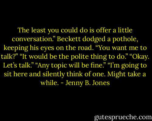 The least you could do is offer a little conversation.” Beckett dodged a pothole, keeping his eyes on the road.<br />“You want me to talk?”<br />“It would be the polite thing to do.”<br />“Okay. Let’s talk.”<br />“Any topic will be fine.”<br />“I’m going to sit here and silently think of one. Might take a while. - Jenny B. Jones