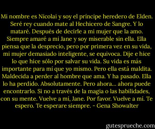 Mi nombre es Nicolai y soy el príncipe heredero de Elden. Seré rey cuando mate al Hechicero de Sangre. Y lo mataré. Después de decirle a mi mujer que la amo.<br />Siempre amaré a mi Jane y soy miserable sin ella. Ella piensa que la desprecio, pero por primera vez en su vida, mi mujer demasiado inteligente, se equivoca. Dije e hice lo que hice sólo por salvar su vida.<br />Su vida es más importante para mí que yo mismo.<br />Pero ella está maldita. Maldecida a perder al hombre que ama. Y ha pasado. Ella lo ha perdido. Absolutamente. Pero ahora… ahora puede encontrarlo. Si no a través de la magia o las habilidades, con su mente.<br />Vuelve a mí, Jane. Por favor. Vuelve a mí. Te espero. Te esperare siempre. - Gena Showalter