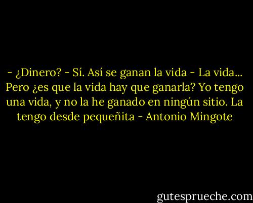 - ¿Dinero?<br />- Sí. Así se ganan la vida<br />- La vida... Pero ¿es que la vida hay que ganarla? Yo tengo una vida, y no la he ganado en ningún sitio. La tengo desde pequeñita - Antonio Mingote