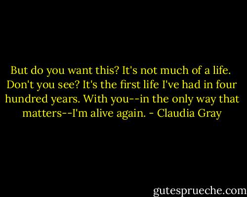 But do you want this? It's not much of a life. <br />Don't you see? It's the first life I've had in four hundred years. With you--in the only way that matters--I'm alive again. - Claudia Gray