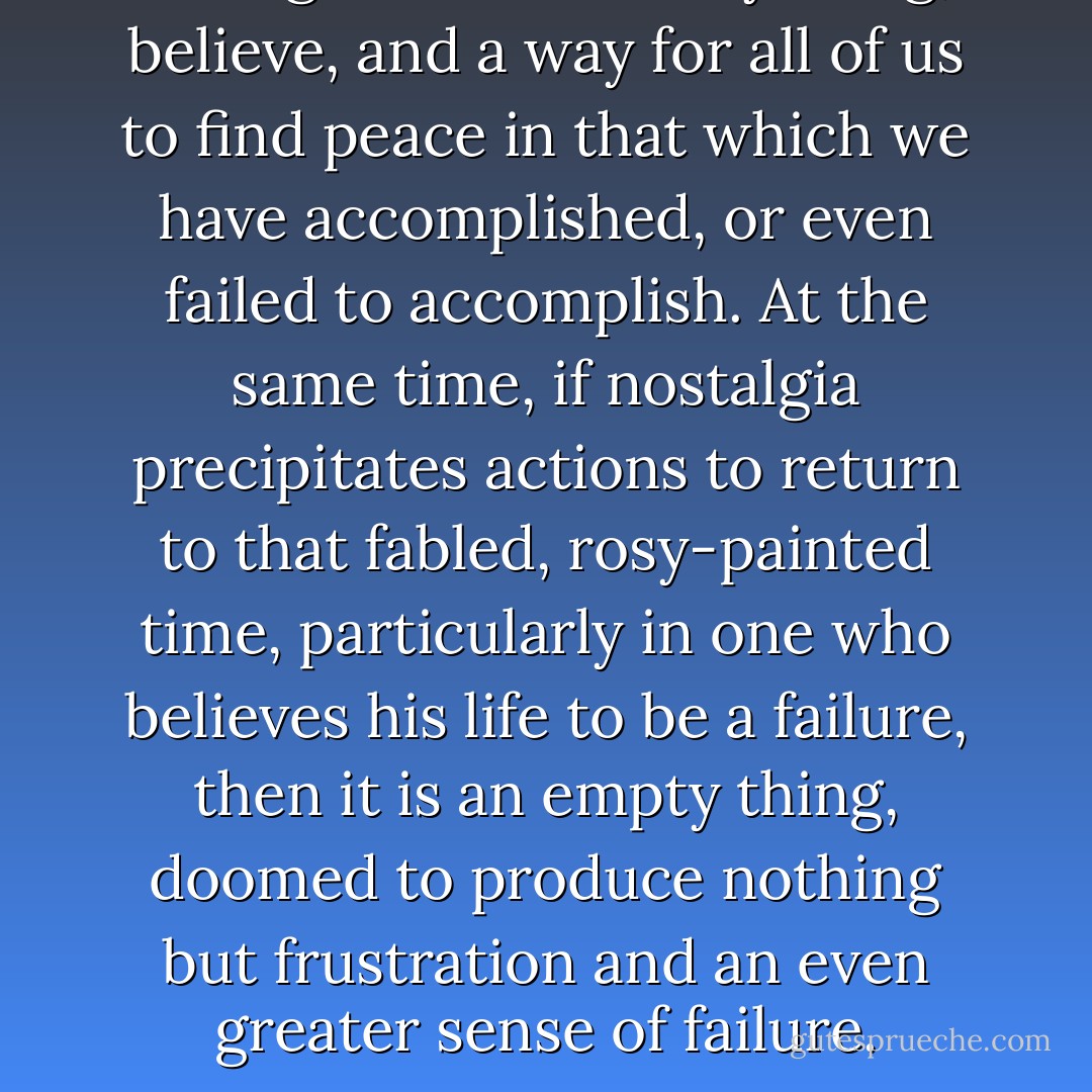Nostalgia is a necessary thing, I believe, and a way for all of us to find peace in that which we have accomplished, or even failed to accomplish. At the same time, if nostalgia precipitates actions to return to that fabled, rosy-painted time, particularly in one who believes his life to be a failure, then it is an empty thing, doomed to produce nothing but frustration and an even greater sense of failure. - R.A. Salvatore