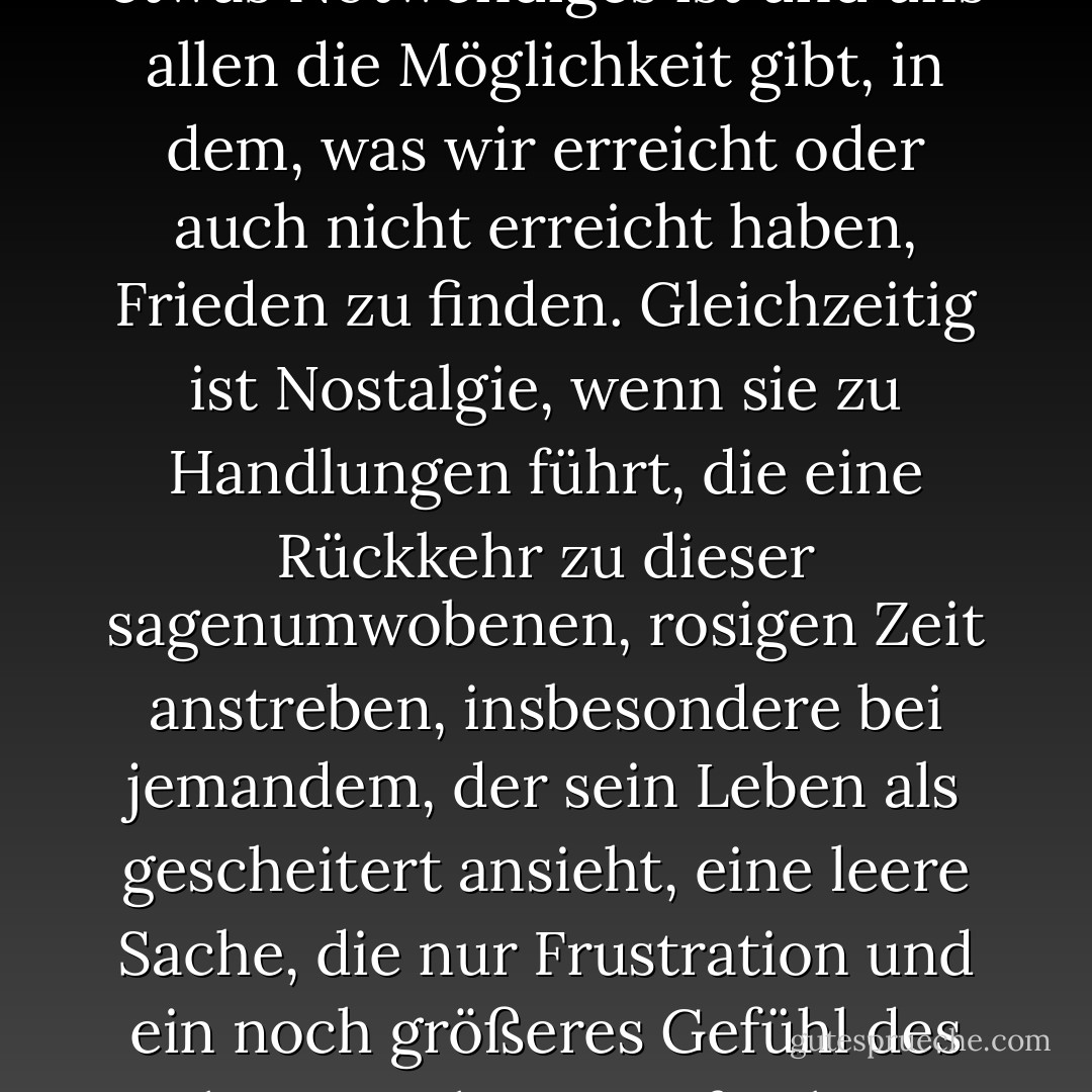 Ich glaube, dass Nostalgie etwas Notwendiges ist und uns allen die Möglichkeit gibt, in dem, was wir erreicht oder auch nicht erreicht haben, Frieden zu finden. Gleichzeitig ist Nostalgie, wenn sie zu Handlungen führt, die eine Rückkehr zu dieser sagenumwobenen, rosigen Zeit anstreben, insbesondere bei jemandem, der sein Leben als gescheitert ansieht, eine leere Sache, die nur Frustration und ein noch größeres Gefühl des Scheiterns hervorrufen kann. - R.A. Salvatore<