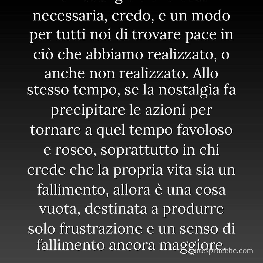 La nostalgia è una cosa necessaria, credo, e un modo per tutti noi di trovare pace in ciò che abbiamo realizzato, o anche non realizzato. Allo stesso tempo, se la nostalgia fa precipitare le azioni per tornare a quel tempo favoloso e roseo, soprattutto in chi crede che la propria vita sia un fallimento, allora è una cosa vuota, destinata a produrre solo frustrazione e un senso di fallimento ancora maggiore. - R.A. Salvatore