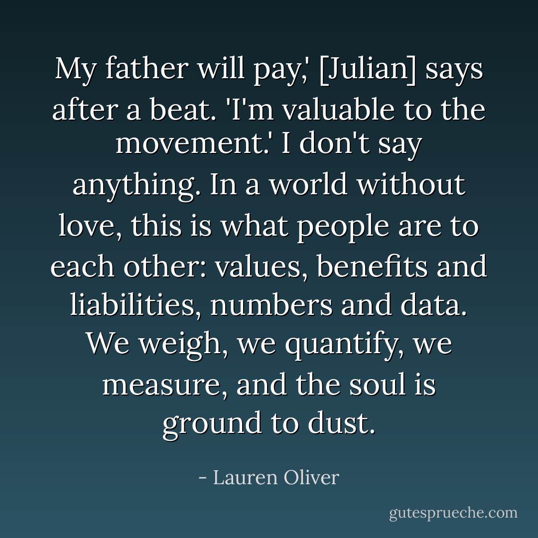 My father will pay,' [Julian] says after a beat. 'I'm valuable to the movement.' I don't say anything. In a world without love, this is what people are to each other: values, benefits and liabilities, numbers and data. We weigh, we quantify, we measure, and the soul is ground to dust. - Lauren Oliver