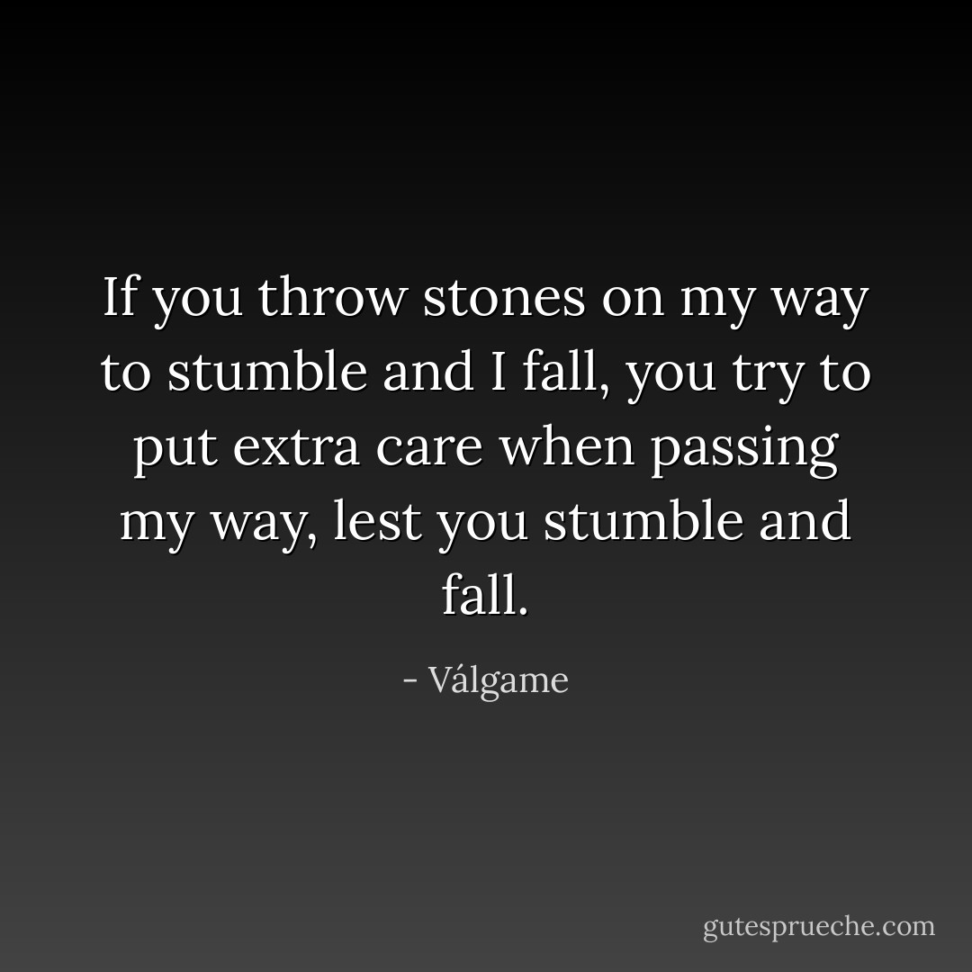 If you throw stones on my way to stumble and I fall, you try to put extra care when passing my way, lest you stumble and fall. - Válgame