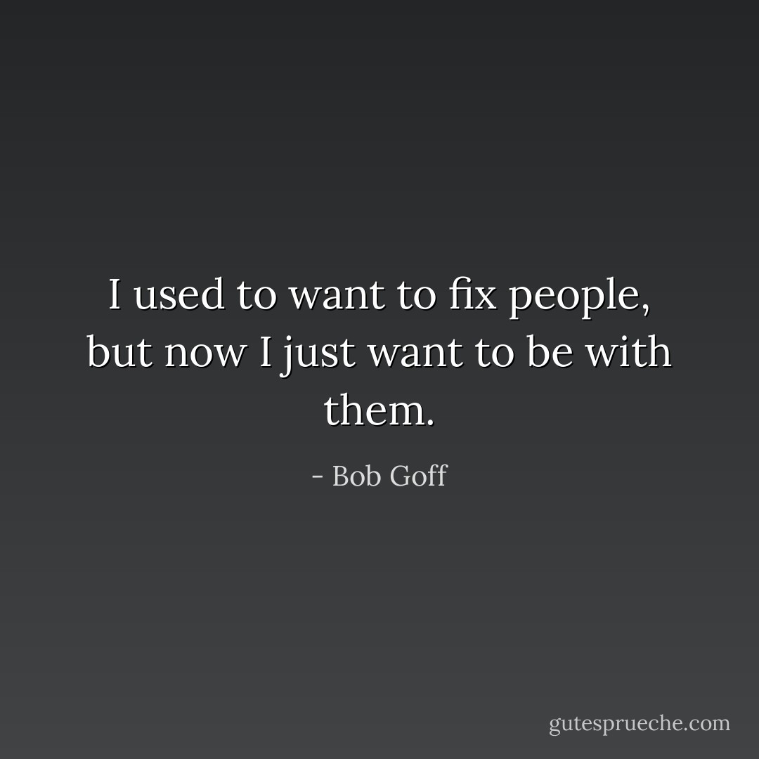 I used to want to fix people, but now I just want to be with them. - Bob Goff