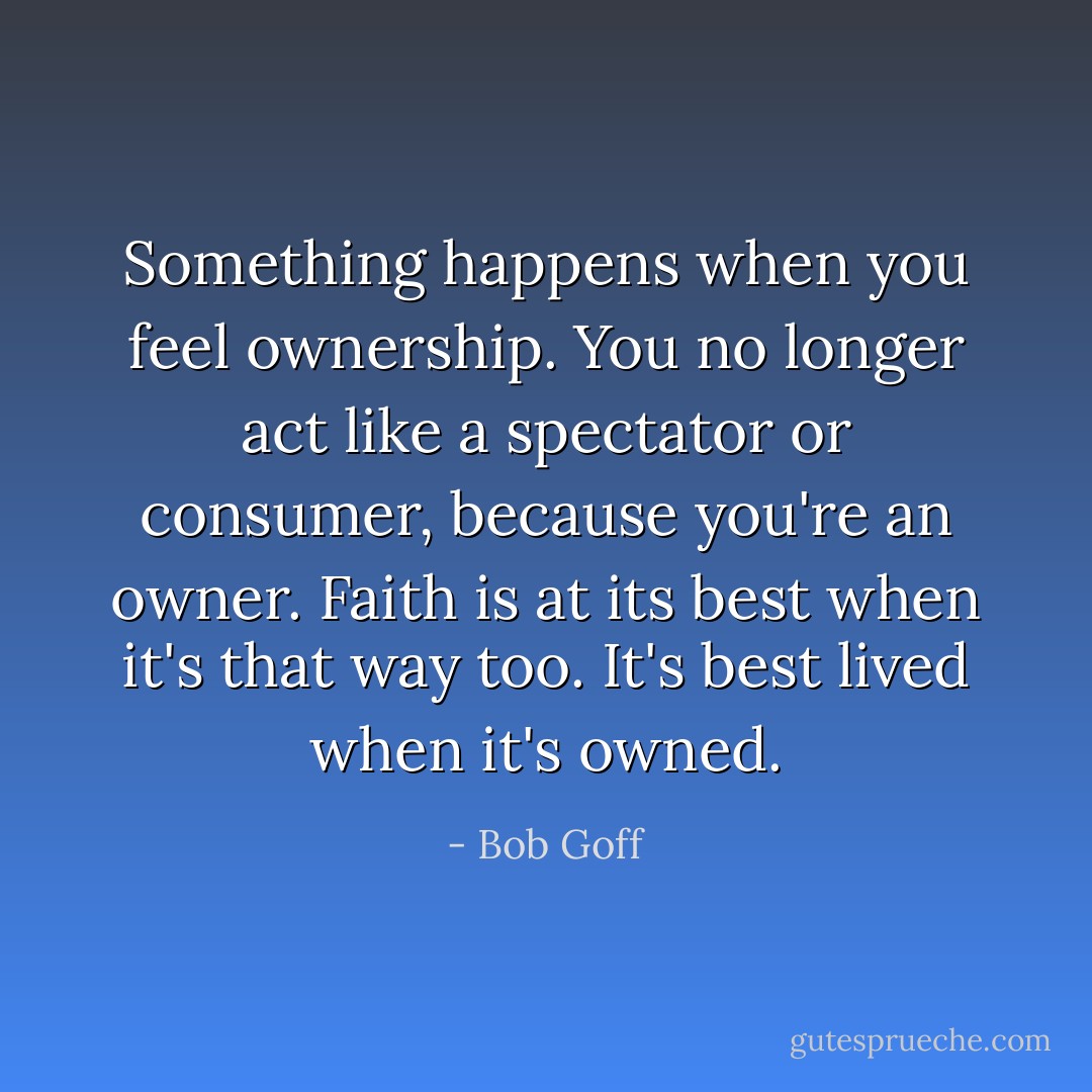 Something happens when you feel ownership. You no longer act like a spectator or consumer, because you're an owner. Faith is at its best when it's that way too. It's best lived when it's owned. - Bob Goff