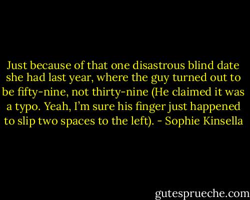 Just because of that one disastrous blind date she had last year, where the guy turned out to be fifty-nine, not thirty-nine (He claimed it was a typo. Yeah, I’m sure his finger just happened to slip two spaces to the left). - Sophie Kinsella
