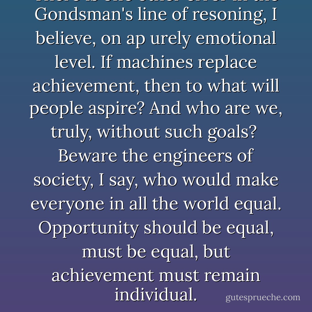 There is one other error in the Gondsman's line of resoning, I believe, on ap urely emotional level. If machines replace achievement, then to what will people aspire? And who are we, truly, without such goals?<br /> Beware the engineers of society, I say, who would make everyone in all the world equal. Opportunity should be equal, must be equal, but achievement must remain individual. - R.A. Salvatore