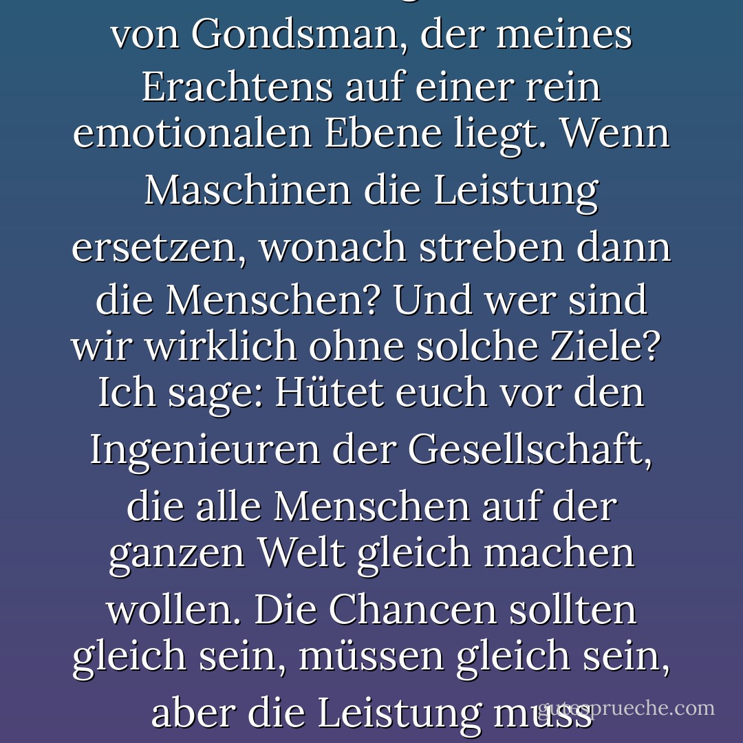 Es gibt noch einen weiteren Fehler in der Argumentation von Gondsman, der meines Erachtens auf einer rein emotionalen Ebene liegt. Wenn Maschinen die Leistung ersetzen, wonach streben dann die Menschen? Und wer sind wir wirklich ohne solche Ziele?<br /> Ich sage: Hütet euch vor den Ingenieuren der Gesellschaft, die alle Menschen auf der ganzen Welt gleich machen wollen. Die Chancen sollten gleich sein, müssen gleich sein, aber die Leistung muss individuell bleiben. - R.A. Salvatore<