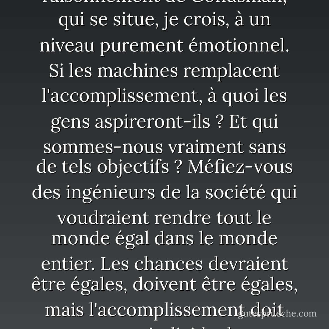 Il y a une autre erreur dans le raisonnement de Gondsman, qui se situe, je crois, à un niveau purement émotionnel. Si les machines remplacent l'accomplissement, à quoi les gens aspireront-ils ? Et qui sommes-nous vraiment sans de tels objectifs ? Méfiez-vous des ingénieurs de la société qui voudraient rendre tout le monde égal dans le monde entier. Les chances devraient être égales, doivent être égales, mais l'accomplissement doit rester individuel. - R.A. Salvatore