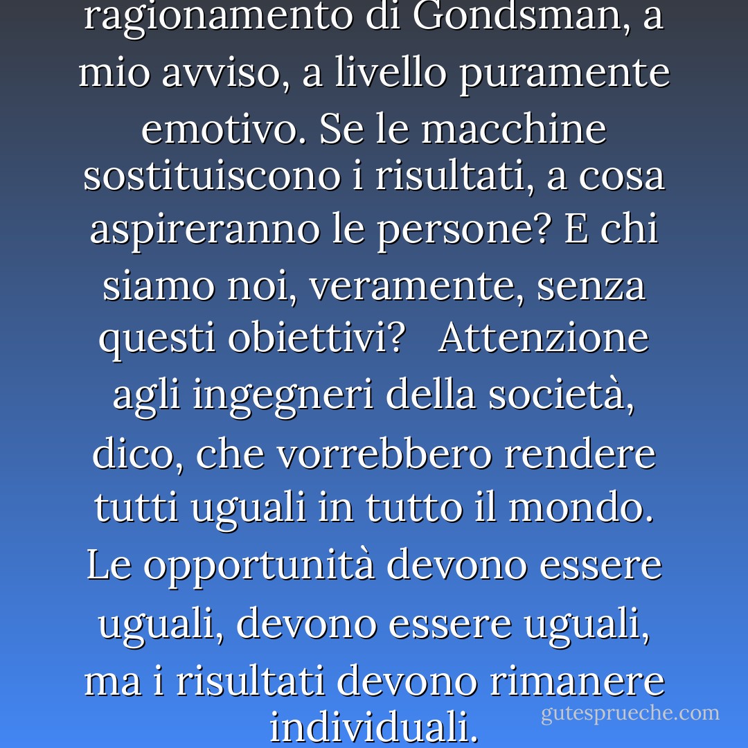 C'è un altro errore nella linea di ragionamento di Gondsman, a mio avviso, a livello puramente emotivo. Se le macchine sostituiscono i risultati, a cosa aspireranno le persone? E chi siamo noi, veramente, senza questi obiettivi? <br /> Attenzione agli ingegneri della società, dico, che vorrebbero rendere tutti uguali in tutto il mondo. Le opportunità devono essere uguali, devono essere uguali, ma i risultati devono rimanere individuali. - R.A. Salvatore