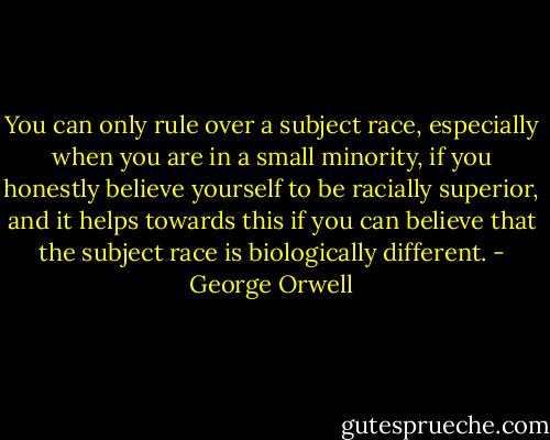You can only rule over a subject race, especially when you are in a small minority, if you honestly believe yourself to be racially superior, and it helps towards this if you can believe that the subject race is biologically different. - George Orwell