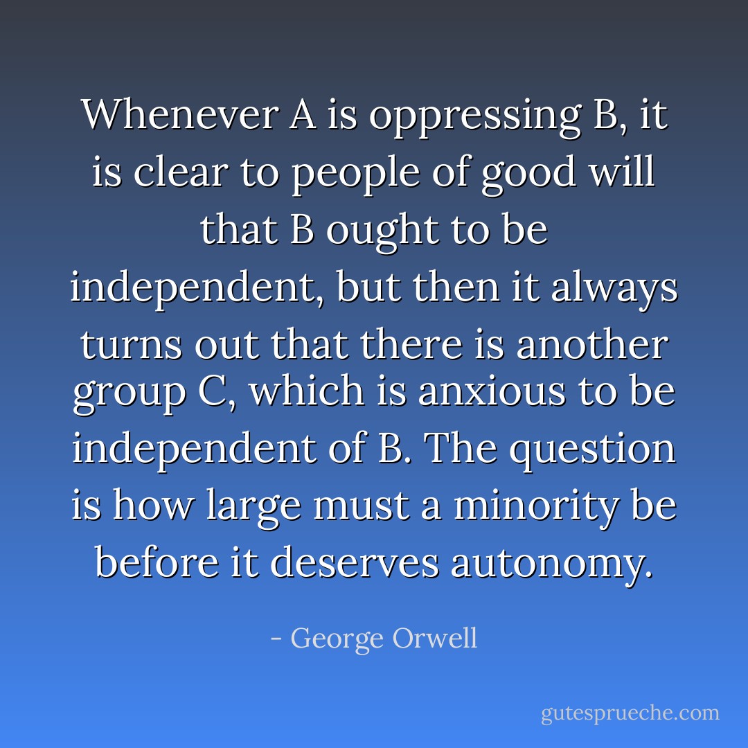 Whenever A is oppressing B, it is clear to people of good will that B ought to be independent, but then it always turns out that there is another group C, which is anxious to be independent of B. The question is how large must a minority be before it deserves autonomy. - George Orwell