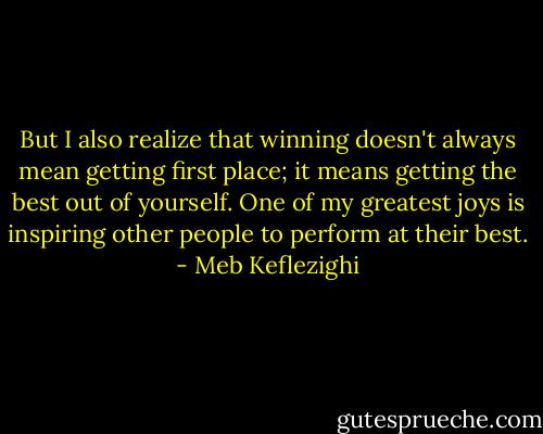 But I also realize that winning doesn't always mean getting first place; it means getting the best out of yourself. One of my greatest joys is inspiring other people to perform at their best. - Meb Keflezighi
