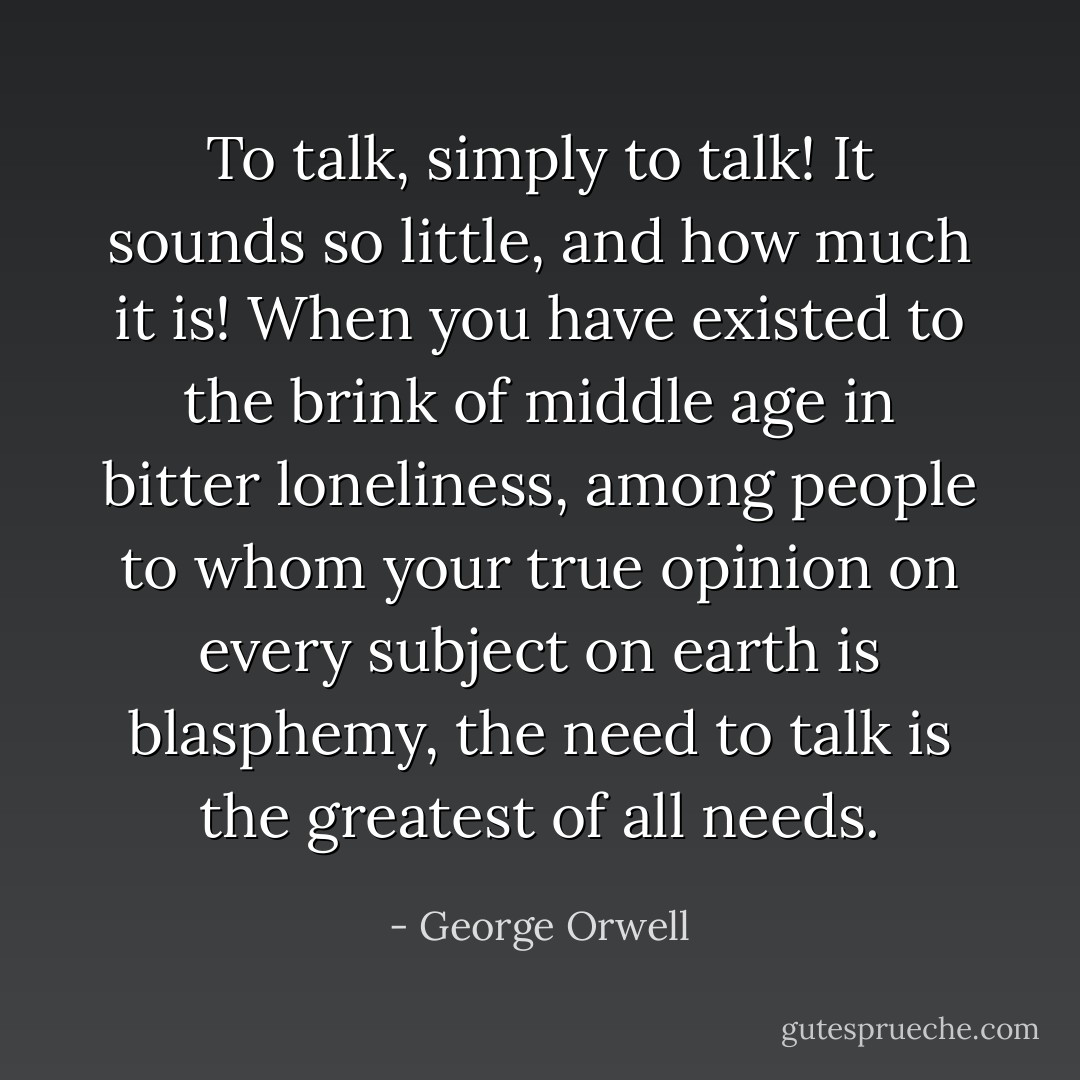 To talk, simply to talk! It sounds so little, and how much it is! When you have existed to the brink of middle age in bitter loneliness, among people to whom your true opinion on every subject on earth is blasphemy, the need to talk is the greatest of all needs. - George Orwell