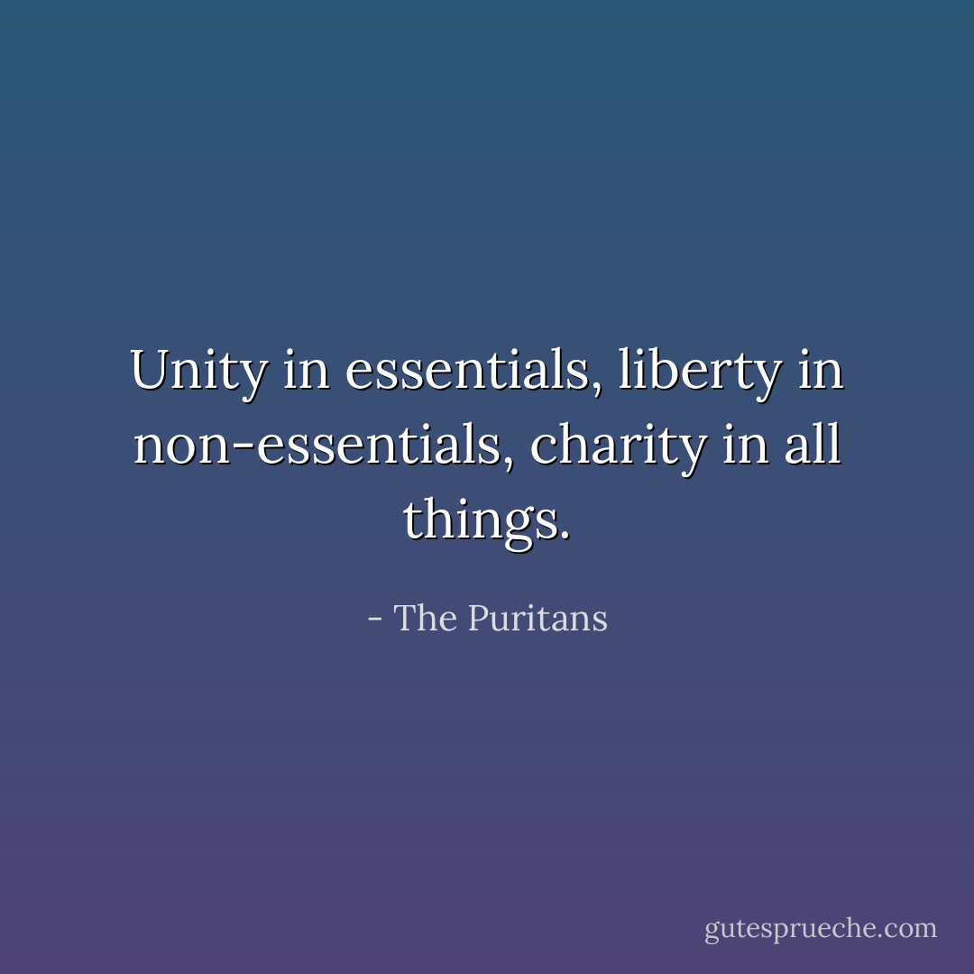 Unity in essentials, liberty in non-essentials, charity in all things. - The Puritans