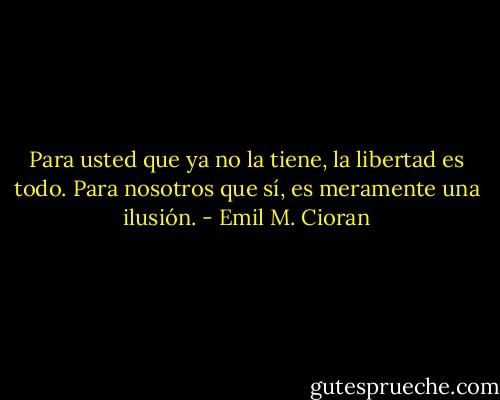 Para usted que ya no la tiene, la libertad es todo. Para nosotros que sí, es meramente una ilusión. - Emil M. Cioran