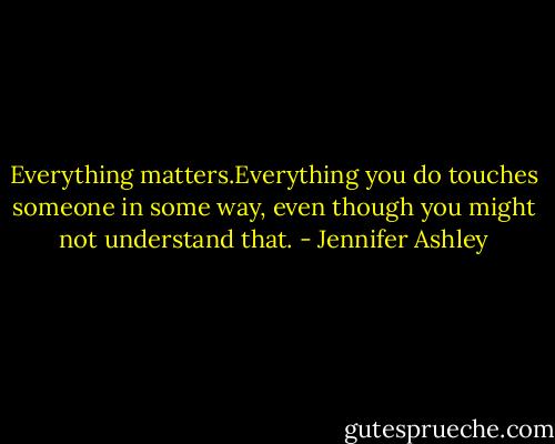 Everything matters.Everything you do touches someone in some way, even though you might not understand that. - Jennifer Ashley