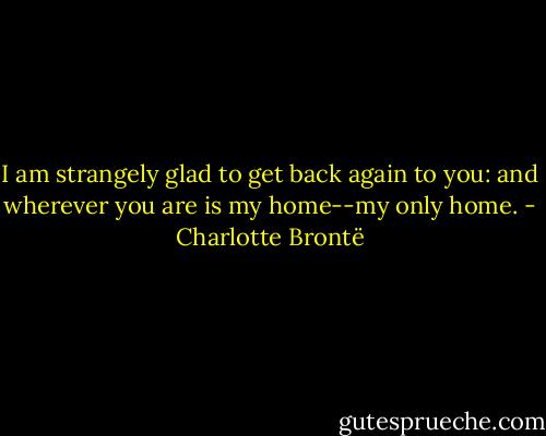 I am strangely glad to get back again to you: and wherever you are is my home--my only home. - Charlotte Brontë