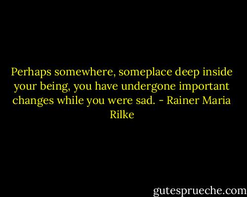 Perhaps somewhere, someplace deep inside your being, you have undergone important changes while you were sad. - Rainer Maria Rilke