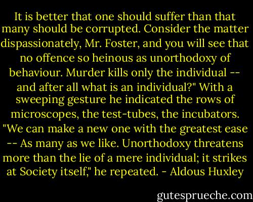 It is better that one should suffer than that many should be corrupted. Consider the matter dispassionately, Mr. Foster, and you will see that no offence so heinous as unorthodoxy of behaviour. Murder kills only the individual -- and after all what is an individual?" With a sweeping gesture he indicated the rows of microscopes, the test-tubes, the incubators. "We can make a new one with the greatest ease -- As many as we like. Unorthodoxy threatens more than the lie of a mere individual; it strikes at Society itself," he repeated. - Aldous Huxley