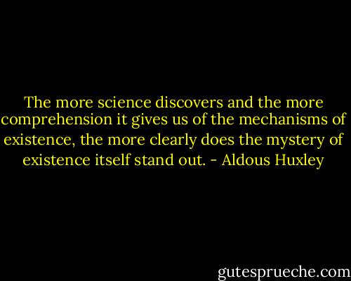 The more science discovers and the more comprehension it gives us of the mechanisms of existence, the more clearly does the mystery of existence itself stand out. - Aldous Huxley