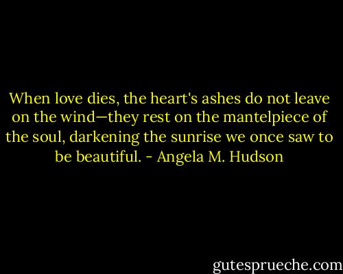 When love dies, the heart's ashes do not leave on the wind—they rest on the mantelpiece of the soul, darkening the sunrise we once saw to be beautiful. - Angela M. Hudson