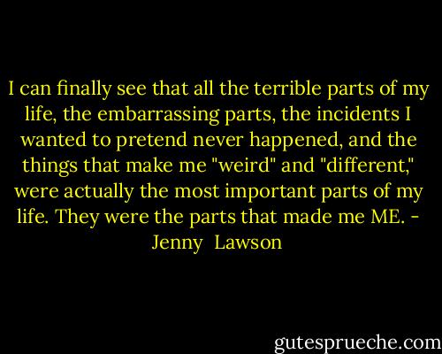 I can finally see that all the terrible parts of my life, the embarrassing parts, the incidents I wanted to pretend never happened, and the things that make me "weird" and "different," were actually the most important parts of my life. They were the parts that made me ME. - Jenny  Lawson