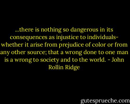 ...there is nothing so dangerous in its consequences as injustice to individuals- whether it arise from prejudice of color or from any other source; that a wrong done to one man is a wrong to society and to the world. - John Rollin Ridge